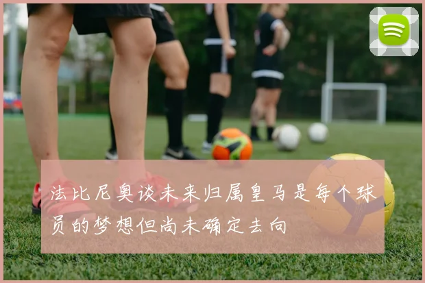 法比尼奥谈未来归属皇马是每个球员的梦想但尚未确定去向