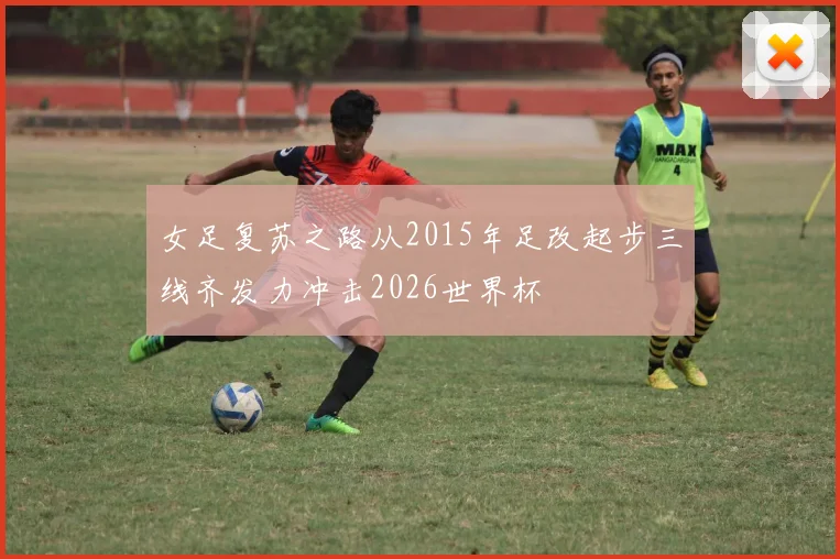 女足复苏之路从2015年足改起步三线齐发力冲击2026世界杯