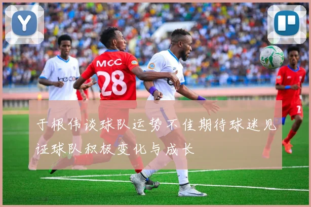 于根伟谈球队运势不佳期待球迷见证球队积极变化与成长