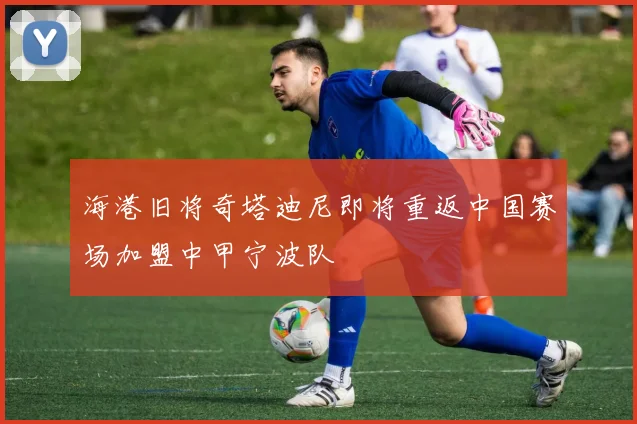 海港旧将奇塔迪尼即将重返中国赛场加盟中甲宁波队