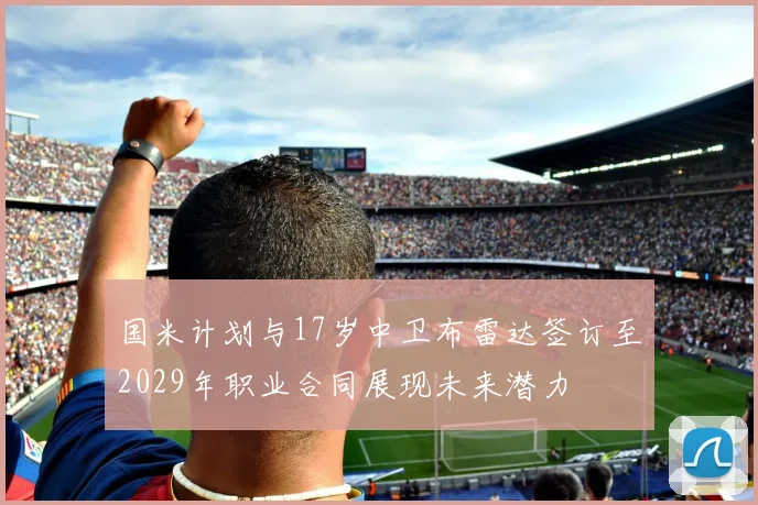 国米计划与17岁中卫布雷达签订至2029年职业合同展现未来潜力