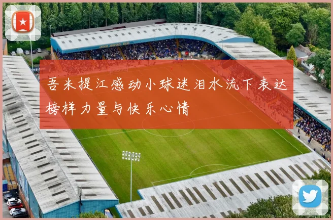 吾米提江感动小球迷泪水流下表达榜样力量与快乐心情