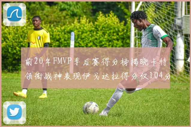 前20年FMVP季后赛得分榜揭晓卡特领衔战神表现伊戈达拉得分仅104分
