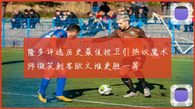 隆多评选历史最佳控卫引热议魔术师微笑刺客欧文谁更胜一筹