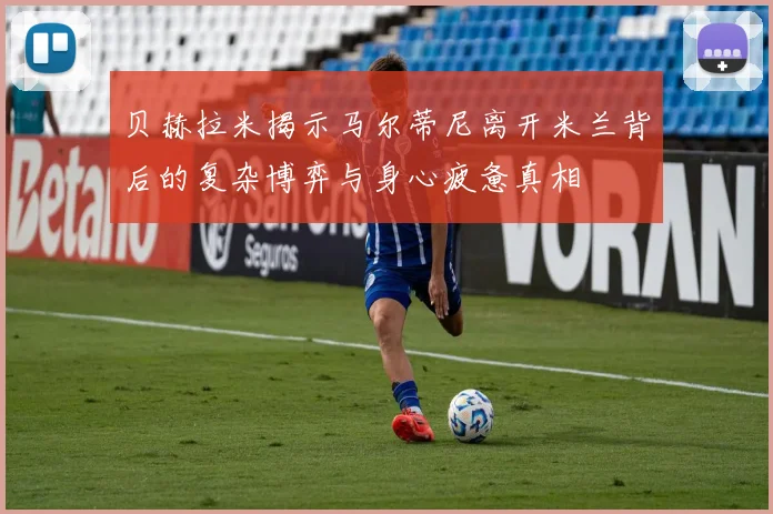 贝赫拉米揭示马尔蒂尼离开米兰背后的复杂博弈与身心疲惫真相