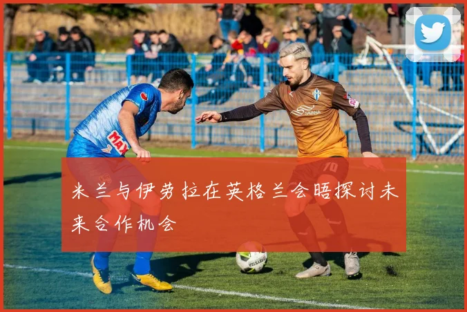 米兰与伊劳拉在英格兰会晤探讨未来合作机会
