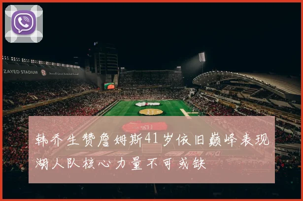 韩乔生赞詹姆斯41岁依旧巅峰表现湖人队核心力量不可或缺