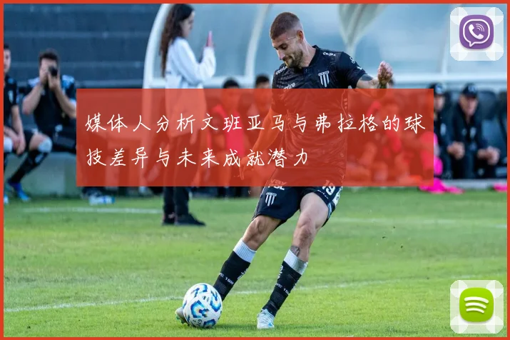 媒体人分析文班亚马与弗拉格的球技差异与未来成就潜力