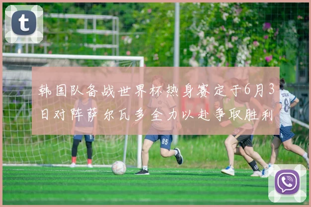 韩国队备战世界杯热身赛定于6月3日对阵萨尔瓦多全力以赴争取胜利