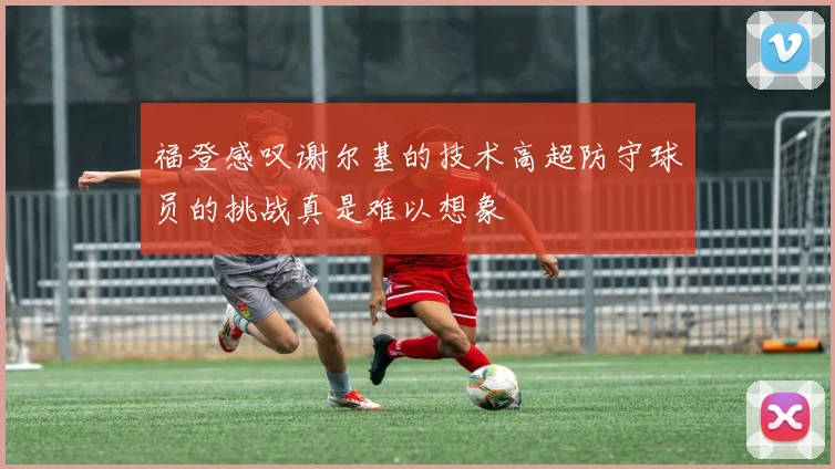 福登感叹谢尔基的技术高超防守球员的挑战真是难以想象