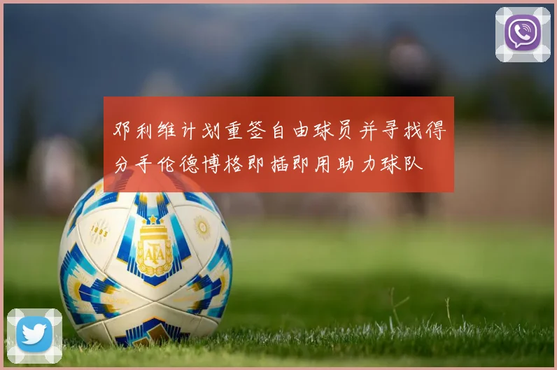 邓利维计划重签自由球员并寻找得分手伦德博格即插即用助力球队