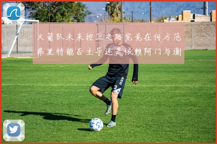 火箭队未来控卫之路究竟在何方范弗里特能否主导还是依赖阿门与谢泼德的表现