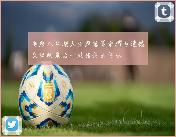 老詹八年湖人生涯落幕荣耀与遗憾交织的最后一站将何去何从
