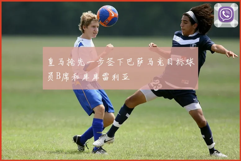 皇马抢先一步签下巴萨马竞目标球员B席和库库雷利亚