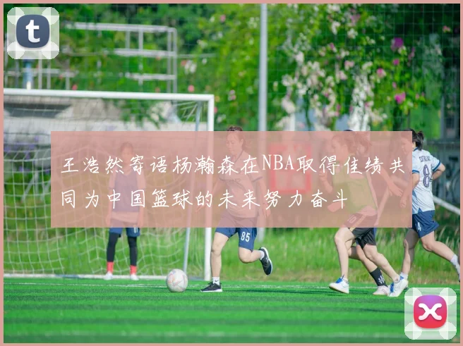 王浩然寄语杨瀚森在NBA取得佳绩共同为中国篮球的未来努力奋斗