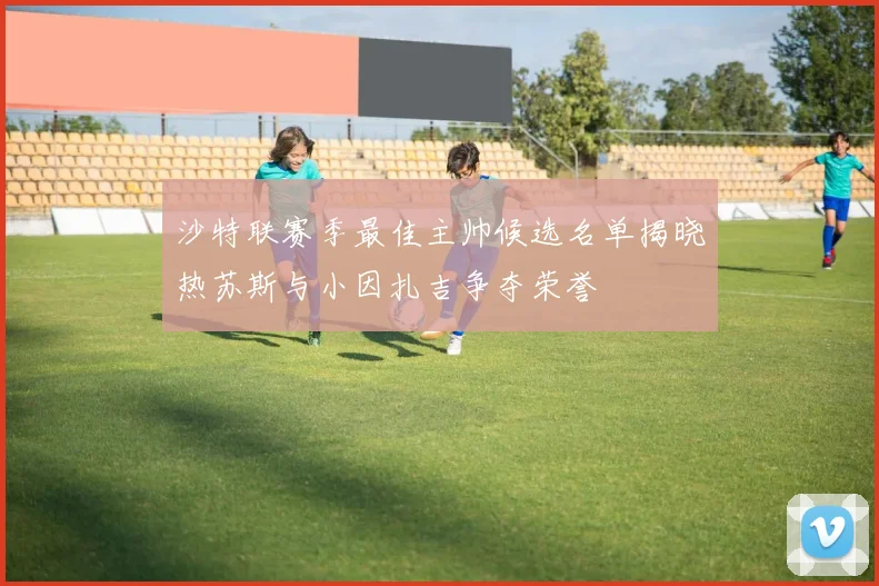 沙特联赛季最佳主帅候选名单揭晓热苏斯与小因扎吉争夺荣誉
