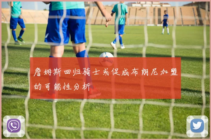 詹姆斯回归骑士或促成布朗尼加盟的可能性分析