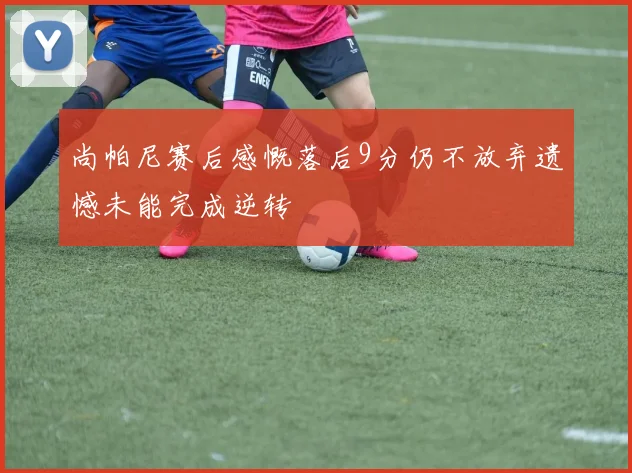尚帕尼赛后感慨落后9分仍不放弃遗憾未能完成逆转