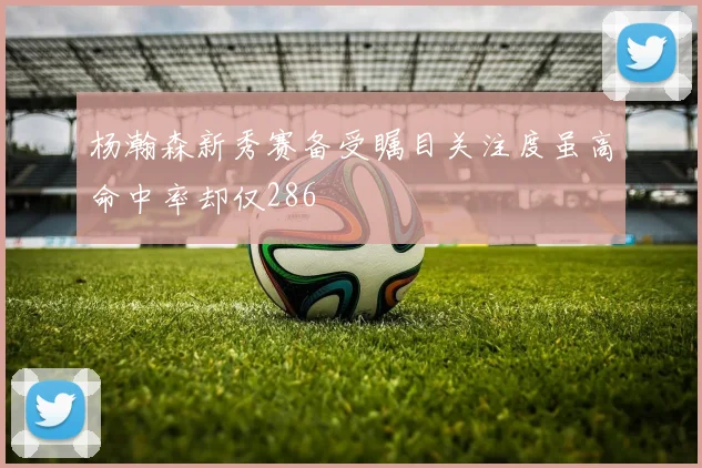杨瀚森新秀赛备受瞩目关注度虽高命中率却仅286