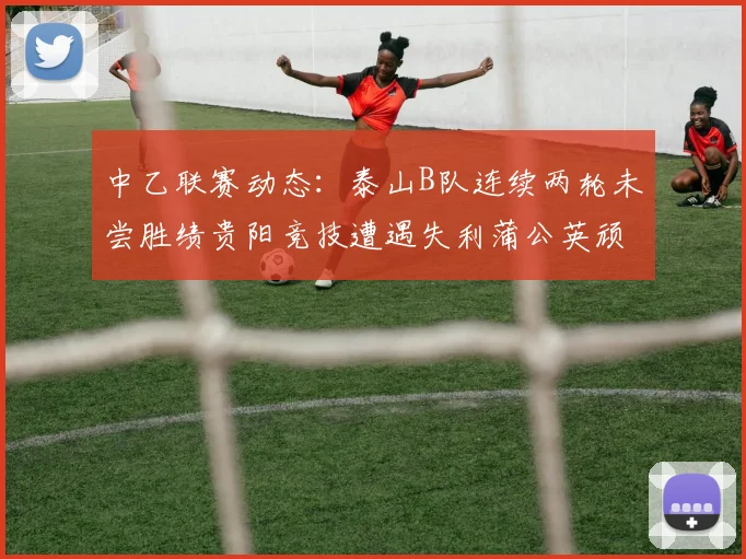 中乙联赛动态：泰山B队连续两轮未尝胜绩贵阳竞技遭遇失利蒲公英顽强战平