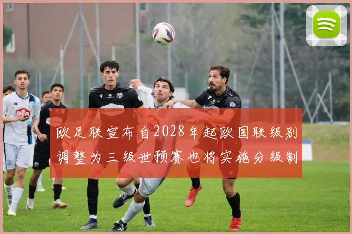 欧足联宣布自2028年起欧国联级别调整为三级世预赛也将实施分级制度