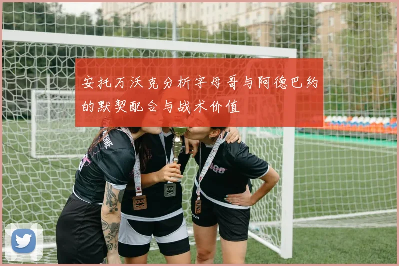 安托万沃克分析字母哥与阿德巴约的默契配合与战术价值