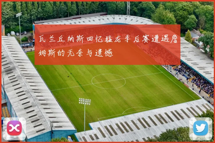 瓦兰丘纳斯回忆猛龙季后赛遭遇詹姆斯的无奈与遗憾