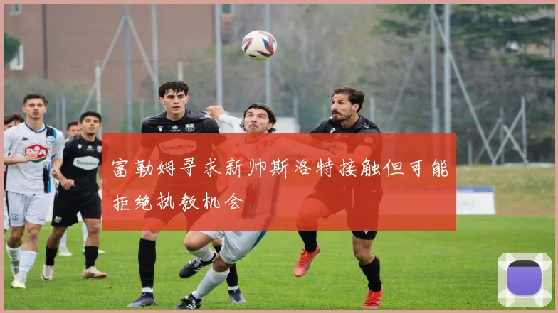 富勒姆寻求新帅斯洛特接触但可能拒绝执教机会