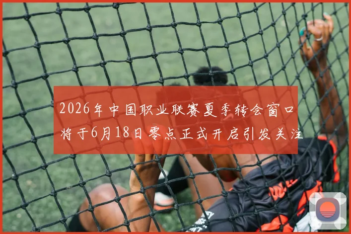 2026年中国职业联赛夏季转会窗口将于6月18日零点正式开启引发关注