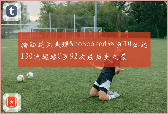 梅西逆天表现WhoScored评分10分达130次超越C罗92次成历史之最