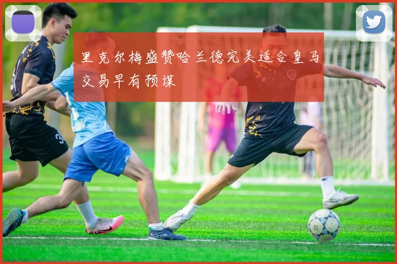 里克尔梅盛赞哈兰德完美适合皇马交易早有预谋
