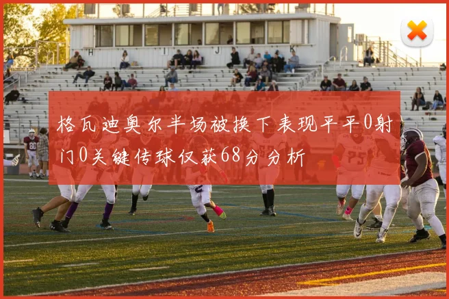 格瓦迪奥尔半场被换下表现平平0射门0关键传球仅获68分分析